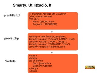 Smarty, Utilització, If

                {if $USUARI_ADMIN} Ets un admin
plantilla.tpl   {else} Usuari normal
                {/if}<br>
                     Nom: {$NOM}<br>
                     Cognom: {$COGNOM}




                $smarty = new Smarty_template ;
prova.php       $smarty->assign (“USUARI_ADMIN”, true);
                $smarty->assign (“NOM”, “Josep”);
                $smarty->assign (“COGNOM”, “Foix”);
                $smarty->display (“plantilla.tpl”);



                <html>
                <body>
 Sortida        Ets un admin
                    Nom: Josep<br>
                    Cognom: Cognom
                </body>
                </html>
 