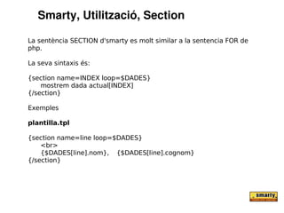 Smarty, Utilització, Section

La sentència SECTION d'smarty es molt similar a la sentencia FOR de
php.

La seva sintaxis és:

{section name=INDEX loop=$DADES}
    mostrem dada actual[INDEX]
{/section}

Exemples

plantilla.tpl

{section name=line loop=$DADES}
    <br>
    {$DADES[line].nom}, {$DADES[line].cognom}
{/section}
 
