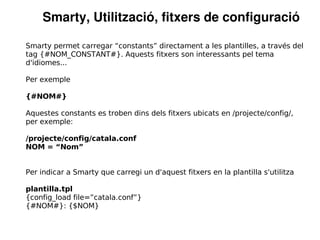 Smarty, Utilització, fitxers de configuració

Smarty permet carregar “constants” directament a les plantilles, a través del
tag {#NOM_CONSTANT#}. Aquests fitxers son interessants pel tema
d'idiomes...

Per exemple

{#NOM#}

Aquestes constants es troben dins dels fitxers ubicats en /projecte/config/,
per exemple:

/projecte/config/catala.conf
NOM = “Nom”


Per indicar a Smarty que carregi un d'aquest fitxers en la plantilla s'utilitza

plantilla.tpl
{config_load file=”catala.conf”}
{#NOM#}: {$NOM}
 