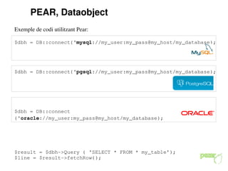 PEAR, Dataobject
Exemple de codi utilitzant Pear:

$dbh = DB::connect('mysql://my_user:my_pass@my_host/my_database);




$dbh = DB::connect('pgsql://my_user:my_pass@my_host/my_database);




$dbh = DB::connect
('oracle://my_user:my_pass@my_host/my_database);




$result = $dbh­>Query ( 'SELECT * FROM * my_table');
$line = $result­>fetchRow();
 
