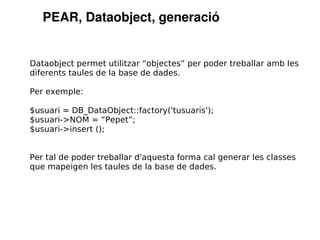 PEAR, Dataobject, generació


Dataobject permet utilitzar “objectes” per poder treballar amb les
diferents taules de la base de dades.

Per exemple:

$usuari = DB_DataObject::factory('tusuaris');
$usuari->NOM = “Pepet”;
$usuari->insert ();


Per tal de poder treballar d'aquesta forma cal generar les classes
que mapeigen les taules de la base de dades.
 