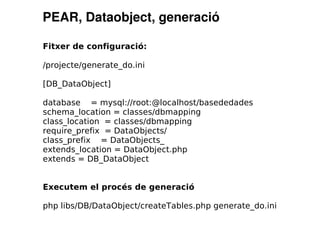 PEAR, Dataobject, generació

Fitxer de configuració:

/projecte/generate_do.ini

[DB_DataObject]

database = mysql://root:@localhost/basededades
schema_location = classes/dbmapping
class_location = classes/dbmapping
require_prefix = DataObjects/
class_prefix = DataObjects_
extends_location = DataObject.php
extends = DB_DataObject


Executem el procés de generació

php libs/DB/DataObject/createTables.php generate_do.ini
 