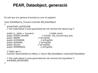 PEAR, Dataobject, generació

El codi que ens genera el procés es com el següent:

class DataObjects_Tusuaris extends DB_DataObject
{
   ###START_AUTOCODE
   /* the code below is auto generated do not remove the above tag */

    public   $__table = 'tusuaris';                  // table name
    public   $CODI_USUARI;                  // int(10) not_null primary_key
    public   $NOM;                    // string(50)
    public   $COGNOM;                     // string(50)
    public   $USUARI;                  // string(50)
    public   $CLAU;                   // string(50)
    public   $PERMISOS;                  // string(50)

    /* Static get */
    function staticGet($k,$v=NULL) { return DB_DataObject::staticGet('DataObjec

    /* the code above is auto generated do not remove the tag below */
    ###END_AUTOCODE
}
 