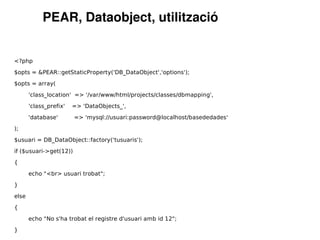 PEAR, Dataobject, utilització


<?php

$opts = &PEAR::getStaticProperty('DB_DataObject','options');

$opts = array(

       'class_location' => '/var/www/html/projects/classes/dbmapping',

       'class_prefix'   => 'DataObjects_',

       'database'       => 'mysql://usuari:password@localhost/basededades'

);

$usuari = DB_DataObject::factory('tusuaris');

if ($usuari->get(12))

{

       echo "<br> usuari trobat";

}

else

{

       echo "No s'ha trobat el registre d'usuari amb id 12";

}
 