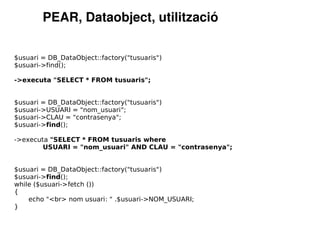 PEAR, Dataobject, utilització

$usuari = DB_DataObject::factory("tusuaris")
$usuari->find();

->executa "SELECT * FROM tusuaris";


$usuari = DB_DataObject::factory("tusuaris")
$usuari->USUARI = "nom_usuari";
$usuari->CLAU = "contrasenya";
$usuari->find();

->executa "SELECT * FROM tusuaris where
        USUARI = "nom_usuari" AND CLAU = "contrasenya";


$usuari = DB_DataObject::factory("tusuaris")
$usuari->find();
while ($usuari->fetch ())
{
    echo "<br> nom usuari: " .$usuari->NOM_USUARI;
}
 