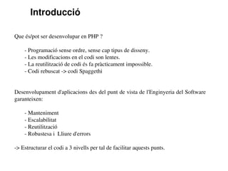 Introducció

Que és/pot ser desenvolupar en PHP ?

    ­ Programació sense ordre, sense cap tipus de disseny.
    ­ Les modificacions en el codi son lentes.
    ­ La reutilització de codi és fa pràcticament impossible. 
    ­ Codi rebuscat ­> codi Spaggethi


Desenvolupament d'aplicacions des del punt de vista de l'Enginyeria del Software 
garanteixen:

    ­ Manteniment
    ­ Escalabilitat
    ­ Reutilització
    ­ Robustesa i  Lliure d'errors

­> Estructurar el codi a 3 nivells per tal de facilitar aquests punts.
 