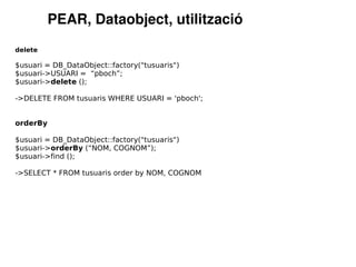 PEAR, Dataobject, utilització
delete

$usuari = DB_DataObject::factory("tusuaris")
$usuari->USUARI = “pboch”;
$usuari->delete ();

->DELETE FROM tusuaris WHERE USUARI = 'pboch';


orderBy

$usuari = DB_DataObject::factory("tusuaris")
$usuari->orderBy (“NOM, COGNOM”);
$usuari->find ();

->SELECT * FROM tusuaris order by NOM, COGNOM
 