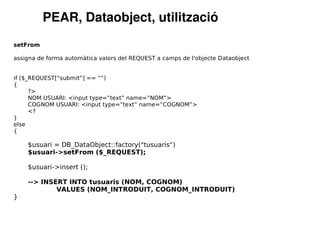 PEAR, Dataobject, utilització
setFrom

assigna de forma automàtica valors del REQUEST a camps de l'objecte Dataobject


if ($_REQUEST[“submit”] == “”)
{
      ?>
      NOM USUARI: <input type=”text” name=”NOM”>
      COGNOM USUARI: <input type=”text” name=”COGNOM”>
      <?
}
else
{

    $usuari = DB_DataObject::factory("tusuaris")
    $usuari->setFrom ($_REQUEST);

    $usuari->insert ();

    --> INSERT INTO tusuaris (NOM, COGNOM)
            VALUES (NOM_INTRODUIT, COGNOM_INTRODUIT)
}
 