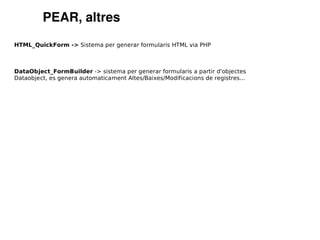 PEAR, altres
HTML_QuickForm -> Sistema per generar formularis HTML via PHP



DataObject_FormBuilder -> sistema per generar formularis a partir d'objectes
Dataobject, es genera automaticament Altes/Baixes/Modificacions de registres...
 