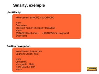 Smarty, exemple
plantilla.tpl

       Nom Usuari: {$NOM},{$COGNOM}

       <br>
       Contactes
       {section name=line loop=$DADES}
       <br>
       {$DADES[line].nom}, {$DADES[line].cognom}
       {/section}



Sortida navegador

       Nom Usuari: Josep<br>
       Cognom Usuari: Foix

       <br>
       Contactes
       <br>Jordi, Mata
       <br>David, Folch
       <br>
 