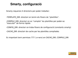 Smarty, configuració

Smarty requereix 4 directoris per poder treballar:


-TEMPLATE_DIR: directori on tenim els fitxers de “plantilles”.

-COMPILE_DIR: directori on es “compila” les plantilles per poder-se
“executar” de forma ràpida

-CONFIG_DIR: directori on troba fitxers de configuració (constants smarty)

-CACHE_DIR: directori de cache per les plantilles compilades


Es important tenir permisos 777 ( a+wrx) en CACHE_DIR, COMPILE_DIR
 