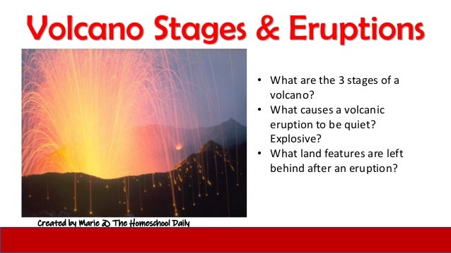 Volcano Stages & Eruptions
Created by Marie @ The Homeschool Daily
• What are the 3 stages of a
volcano?
• What causes a volcanic
eruption to be quiet?
Explosive?
• What land features are left
behind after an eruption?
 