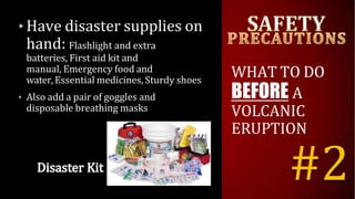 • Have disaster supplies on
hand: Flashlight and extra
batteries, First aid kit and
manual, Emergency food and
water, Essential medicines, Sturdy shoes
• Also add a pair of goggles and
disposable breathing masks
WHAT TO DO
BEFORE A
VOLCANIC
ERUPTION
#2
 