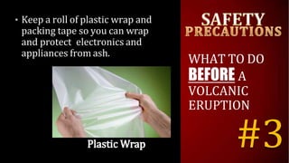 • Keep a roll of plastic wrap and
packing tape so you can wrap
and protect electronics and
appliances from ash.
WHAT TO DO
BEFORE A
VOLCANIC
ERUPTION
#3
 