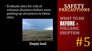 • Evaluate sites for risk of
volcanic disasters before even
putting up structures in these
sites. WHAT TO DO
BEFORE A
VOLCANIC
ERUPTION
#5
 