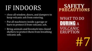 IF INDOORS,
• close all window, doors, and dampers to
keep volcanic ash from entering.
• Put all machinery inside a garage or
barn to protect it from volcanic ash.
• Bring animals and livestock into closed
shelters to protect them from breathing
volcanic ash.
WHAT TO DO
DURING A
VOLCANIC
ERUPTION
#7
 