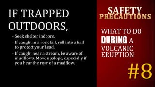 IF TRAPPED
OUTDOORS,
– Seek shelter indoors.
– If caught in a rock fall, roll into a ball
to protect your head.
– If caught near a stream, be aware of
mudflows. Move upslope, especially if
you hear the roar of a mudflow.
WHAT TO DO
DURING A
VOLCANIC
ERUPTION
#8
 