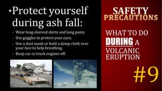 •Protect yourself
during ash fall:
– Wear long-sleeved shirts and long pants.
– Use goggles to protect your eyes.
– Use a dust mask or hold a damp cloth over
your face to help breathing.
– Keep car or truck engines off.
WHAT TO DO
DURING A
VOLCANIC
ERUPTION
#9
 