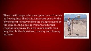 There is still danger after an eruption even if there is
no flowing lava. The fact is, it may take years for the
environment to recover from the changes caused by
the volcano. And, ongoing tremors and further
eruptions may make the area uninhabitable for a
long time. In the short-term, recovery and clean-up
includes:
 