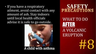 • If you have a respiratory
ailment, avoid contact with any
amount of ash. Stay indoors
until local health officials
advise it is safe to go outside.
WHAT TO DO
AFTER
A VOLCANIC
ERUPTION
#8
 