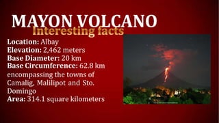 MAYON VOLCANO
Location: Albay
Elevation: 2,462 meters
Base Diameter: 20 km
Base Circumference: 62.8 km
encompassing the towns of
Camalig, Malilipot and Sto.
Domingo
Area: 314.1 square kilometers
 