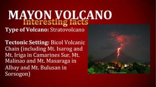 MAYON VOLCANO
Type of Volcano: Stratovolcano
Tectonic Setting: Bicol Volcanic
Chain (including Mt. Isarog and
Mt. Iriga in Camarines Sur, Mt.
Malinao and Mt. Masaraga in
Albay and Mt. Bulusan in
Sorsogon)
 