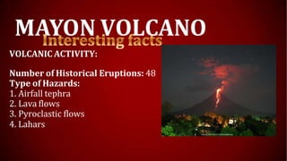 MAYON VOLCANO
VOLCANIC ACTIVITY:
Number of Historical Eruptions: 48
Type of Hazards:
1. Airfall tephra
2. Lava flows
3. Pyroclastic flows
4. Lahars
 