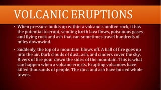 VOLCANIC ERUPTIONS
• When pressure builds up within a volcano's molten rock, it has
the potential to erupt, sending forth lava flows, poisonous gases
and flying rock and ash that can sometimes travel hundreds of
miles downwind.
• Suddenly, the top of a mountain blows off. A ball of fire goes up
into the air. Dark clouds of dust, ash, and cinders cover the sky.
Rivers of fire pour down the sides of the mountain. This is what
can happen when a volcano erupts. Erupting volcanoes have
killed thousands of people. The dust and ash have buried whole
towns.
 