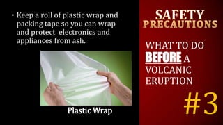 #3
• Keep a roll of plastic wrap and
packing tape so you can wrap
and protect electronics and
appliances from ash.
WHAT TO DO
BEFORE A
VOLCANIC
ERUPTION
 