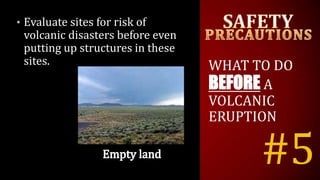 #5
• Evaluate sites for risk of
volcanic disasters before even
putting up structures in these
sites. WHAT TO DO
BEFORE A
VOLCANIC
ERUPTION
 