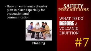#7
• Have an emergency disaster
plan in place especially for
evacuation and
communication. WHAT TO DO
BEFORE A
VOLCANIC
ERUPTION
 