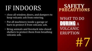 #7
IF INDOORS,
• close all window, doors, and dampers to
keep volcanic ash from entering.
• Put all machinery inside a garage or
barn to protect it from volcanic ash.
• Bring animals and livestock into closed
shelters to protect them from breathing
volcanic ash.
WHAT TO DO
DURING A
VOLCANIC
ERUPTION
 