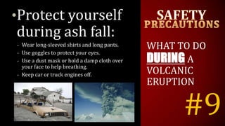 #9
•Protect yourself
during ash fall:
– Wear long-sleeved shirts and long pants.
– Use goggles to protect your eyes.
– Use a dust mask or hold a damp cloth over
your face to help breathing.
– Keep car or truck engines off.
WHAT TO DO
DURING A
VOLCANIC
ERUPTION
 