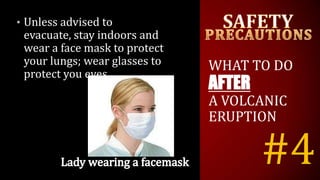 #4
• Unless advised to
evacuate, stay indoors and
wear a face mask to protect
your lungs; wear glasses to
protect you eyes.
WHAT TO DO
AFTER
A VOLCANIC
ERUPTION
 