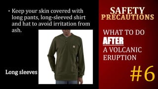 #6
• Keep your skin covered with
long pants, long-sleeved shirt
and hat to avoid irritation from
ash. WHAT TO DO
AFTER
A VOLCANIC
ERUPTION
 