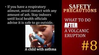 #8
• If you have a respiratory
ailment, avoid contact with any
amount of ash. Stay indoors
until local health officials
advise it is safe to go outside.
WHAT TO DO
AFTER
A VOLCANIC
ERUPTION
 