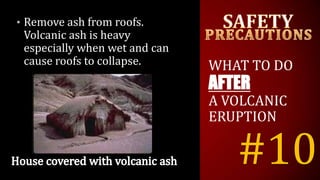 #10
• Remove ash from roofs.
Volcanic ash is heavy
especially when wet and can
cause roofs to collapse. WHAT TO DO
AFTER
A VOLCANIC
ERUPTION
 