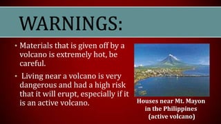 • Materials that is given off by a
volcano is extremely hot, be
careful.
• Living near a volcano is very
dangerous and had a high risk
that it will erupt, especially if it
is an active volcano. Houses near Mt. Mayon
in the Philippines
(active volcano)
 