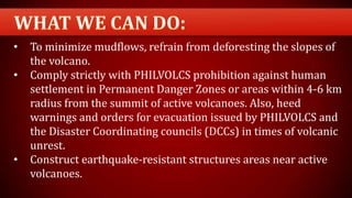 • To minimize mudflows, refrain from deforesting the slopes of
the volcano.
• Comply strictly with PHILVOLCS prohibition against human
settlement in Permanent Danger Zones or areas within 4-6 km
radius from the summit of active volcanoes. Also, heed
warnings and orders for evacuation issued by PHILVOLCS and
the Disaster Coordinating councils (DCCs) in times of volcanic
unrest.
• Construct earthquake-resistant structures areas near active
volcanoes.
 