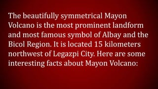 The beautifully symmetrical Mayon
Volcano is the most prominent landform
and most famous symbol of Albay and the
Bicol Region. It is located 15 kilometers
northwest of Legazpi City. Here are some
interesting facts about Mayon Volcano:
 