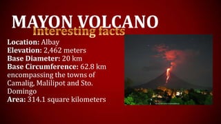 MAYON VOLCANO
Location: Albay
Elevation: 2,462 meters
Base Diameter: 20 km
Base Circumference: 62.8 km
encompassing the towns of
Camalig, Malilipot and Sto.
Domingo
Area: 314.1 square kilometers
 