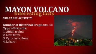 MAYON VOLCANO
VOLCANIC ACTIVITY:
Number of Historical Eruptions: 48
Type of Hazards:
1. Airfall tephra
2. Lava flows
3. Pyroclastic flows
4. Lahars
 