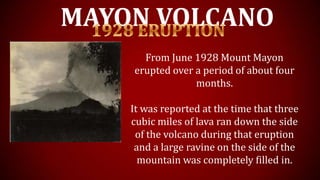 MAYON VOLCANO
From June 1928 Mount Mayon
erupted over a period of about four
months.
It was reported at the time that three
cubic miles of lava ran down the side
of the volcano during that eruption
and a large ravine on the side of the
mountain was completely filled in.
 