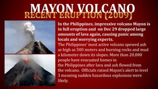 MAYON VOLCANO
In the Philippines, impressive volcano Mayon is
in full eruption and on Dec 29 dropped large
amounts of lava again, causing panic among
locals and worrying experts.
The Philippines’ most active volcano spewed ash
as high as 500 meters and burning rocks and mud
a kilometer down its slopes. More than 20,000
people have evacuated homes in
the Philippines after lava and ash flowed from
the volcano. Officials raised Mayon’s alert to level
3 meaning sudden hazardous explosions were
likely.
 