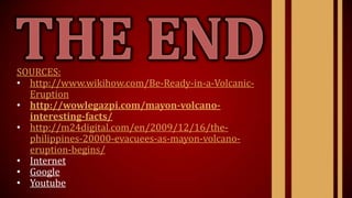 SOURCES:
• http://www.wikihow.com/Be-Ready-in-a-Volcanic-
Eruption
• http://wowlegazpi.com/mayon-volcano-
interesting-facts/
• http://m24digital.com/en/2009/12/16/the-
philippines-20000-evacuees-as-mayon-volcano-
eruption-begins/
• Internet
• Google
• Youtube
 