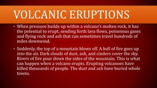 VOLCANIC ERUPTIONS
• When pressure builds up within a volcano's molten rock, it has
the potential to erupt, sending forth lava flows, poisonous gases
and flying rock and ash that can sometimes travel hundreds of
miles downwind.
• Suddenly, the top of a mountain blows off. A ball of fire goes up
into the air. Dark clouds of dust, ash, and cinders cover the sky.
Rivers of fire pour down the sides of the mountain. This is what
can happen when a volcano erupts. Erupting volcanoes have
killed thousands of people. The dust and ash have buried whole
towns.
 