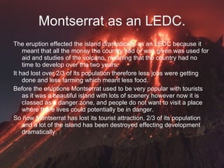 Montserrat as an LEDC. The eruption effected the island dramatically as an LEDC because it meant that all the money the country had or was given was used for aid and studies of the volcano, meaning that the country had no time to develop over the two years.  It had lost over 2/3 of its population therefore less jobs were getting done and less farming which meant less food. Before the eruptions Montserrat used to be very popular with tourists as it was a beautiful island with lots of scenery however now it is classed as a danger zone, and people do not want to visit a place where there lives could potentially be in danger. So now Montserrat has lost its tourist attraction, 2/3 of its population and a lot of the island has been destroyed effecting development dramatically.  