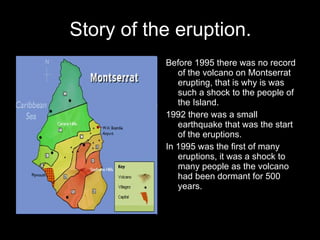 Story of the eruption. Before 1995 there was no record of the volcano on Montserrat erupting, that is why is was such a shock to the people of the Island.  1992 there was a small earthquake that was the start of the eruptions. In 1995 was the first of many eruptions, it was a shock to many people as the volcano had been dormant for 500 years. 