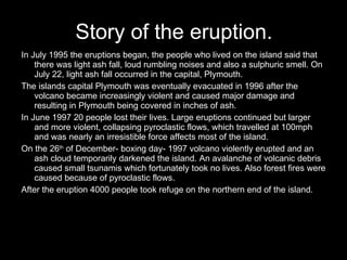 Story of the eruption. In July 1995 the eruptions began, the people who lived on the island said that there was light ash fall, loud rumbling noises and also a sulphuric smell. On July 22, light ash fall occurred in the capital, Plymouth. The islands capital Plymouth was eventually evacuated in 1996 after the volcano became increasingly violent and caused major damage and resulting in Plymouth being covered in inches of ash. In June 1997 20 people lost their lives. Large eruptions continued but larger and more violent, collapsing pyroclastic flows, which travelled at 100mph and was nearly an irresistible force affects most of the island. On the 26 th  of December- boxing day- 1997 volcano violently erupted and an ash cloud temporarily darkened the island. An avalanche of volcanic debris caused small tsunamis which fortunately took no lives. Also forest fires were caused because of pyroclastic flows. After the eruption 4000 people took refuge on the northern end of the island.  