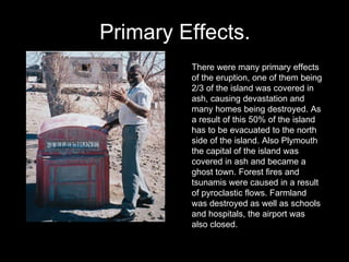 Primary Effects. There were many primary effects of the eruption, one of them being 2/3 of the island was covered in ash, causing devastation and many homes being destroyed. As a result of this 50% of the island has to be evacuated to the north side of the island. Also Plymouth the capital of the island was covered in ash and became a ghost town. Forest fires and tsunamis were caused in a result of pyroclastic flows. Farmland was destroyed as well as schools and hospitals, the airport was also closed. 